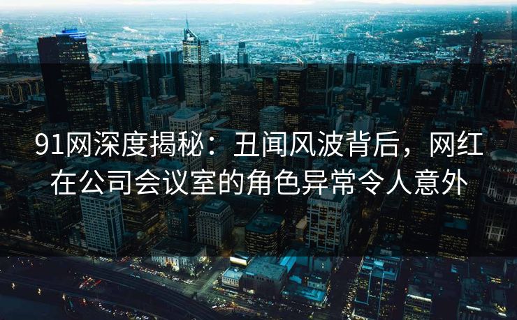 91网深度揭秘：丑闻风波背后，网红在公司会议室的角色异常令人意外