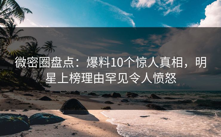 微密圈盘点：爆料10个惊人真相，明星上榜理由罕见令人愤怒