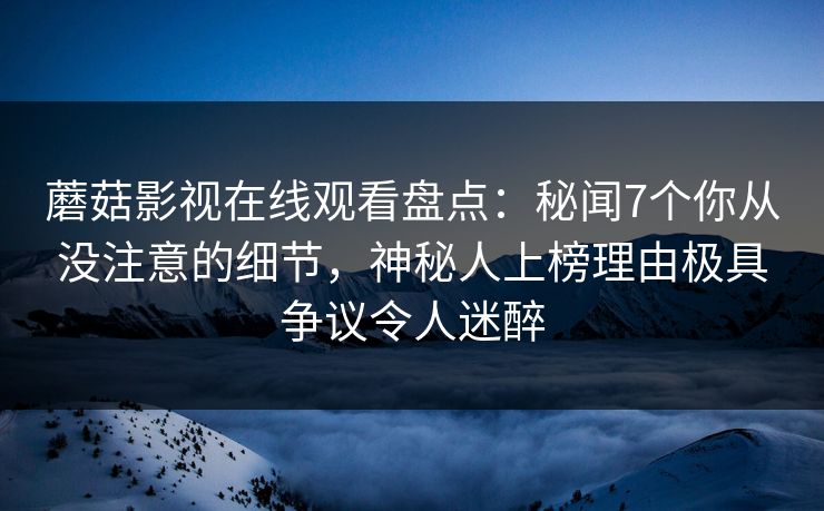 蘑菇影视在线观看盘点：秘闻7个你从没注意的细节，神秘人上榜理由极具争议令人迷醉
