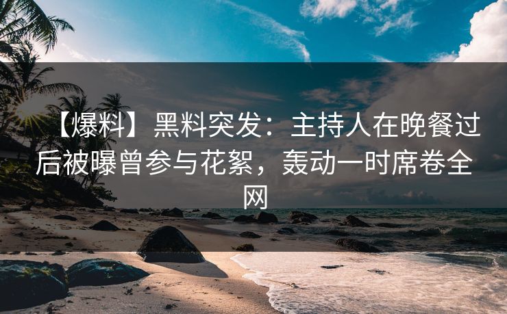 【爆料】黑料突发：主持人在晚餐过后被曝曾参与花絮，轰动一时席卷全网