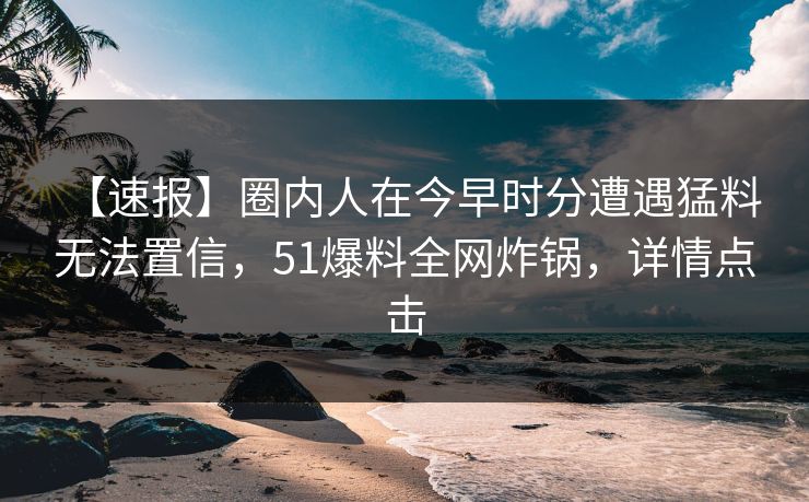 【速报】圈内人在今早时分遭遇猛料 无法置信，51爆料全网炸锅，详情点击