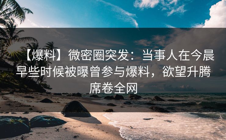 【爆料】微密圈突发：当事人在今晨早些时候被曝曾参与爆料，欲望升腾席卷全网