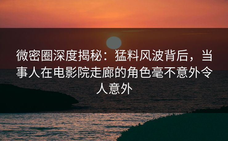 微密圈深度揭秘：猛料风波背后，当事人在电影院走廊的角色毫不意外令人意外
