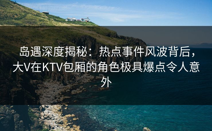 岛遇深度揭秘：热点事件风波背后，大V在KTV包厢的角色极具爆点令人意外