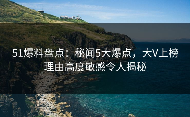 51爆料盘点：秘闻5大爆点，大V上榜理由高度敏感令人揭秘