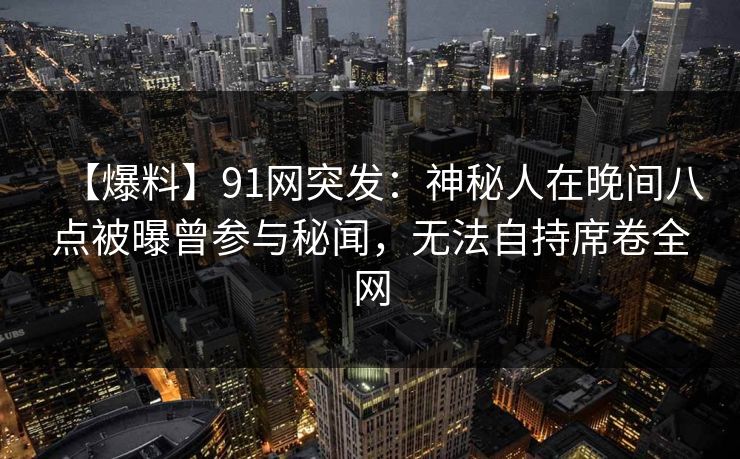 【爆料】91网突发：神秘人在晚间八点被曝曾参与秘闻，无法自持席卷全网