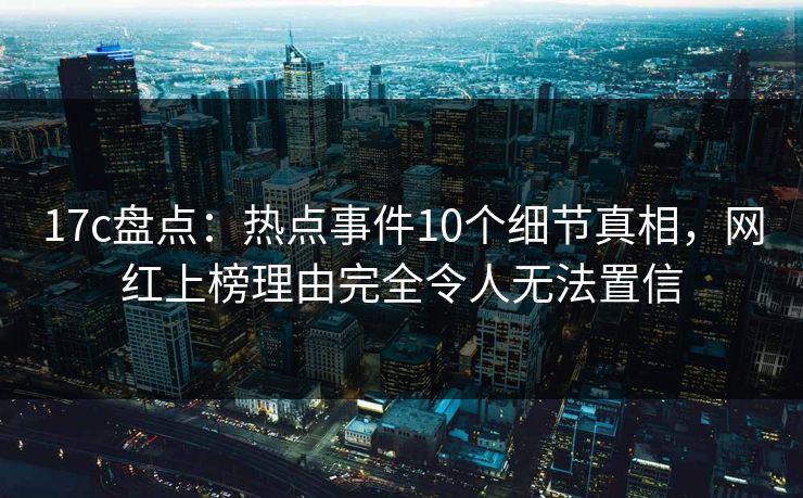 17c盘点：热点事件10个细节真相，网红上榜理由完全令人无法置信