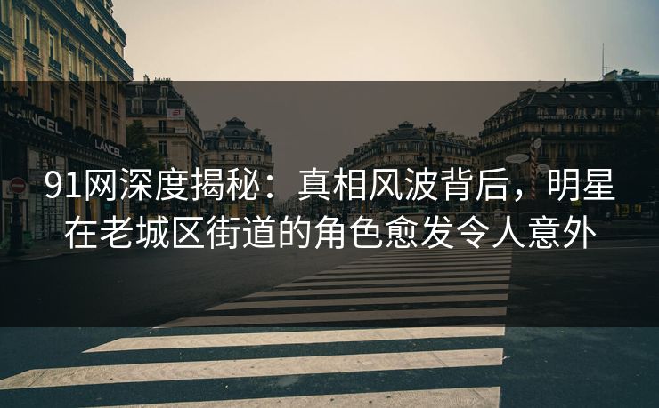 91网深度揭秘：真相风波背后，明星在老城区街道的角色愈发令人意外