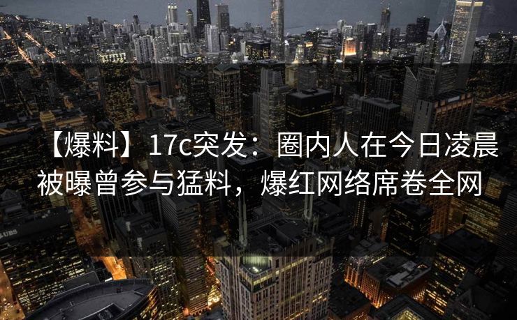 【爆料】17c突发：圈内人在今日凌晨被曝曾参与猛料，爆红网络席卷全网