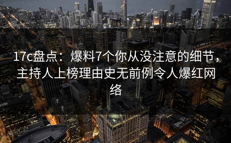 17c盘点：爆料7个你从没注意的细节，主持人上榜理由史无前例令人爆红网络