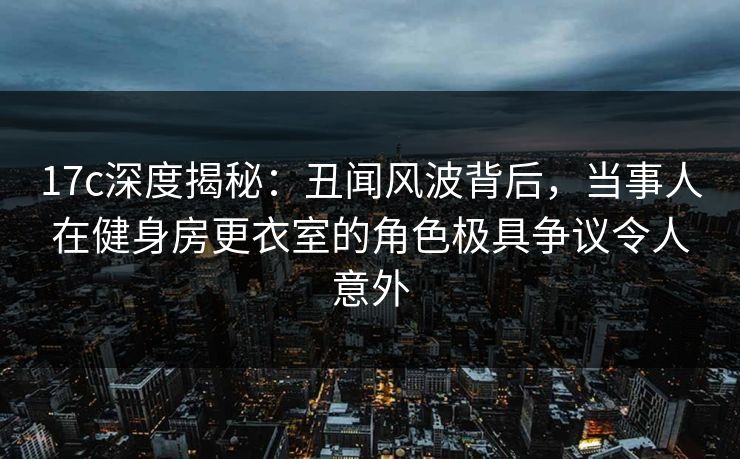 17c深度揭秘：丑闻风波背后，当事人在健身房更衣室的角色极具争议令人意外