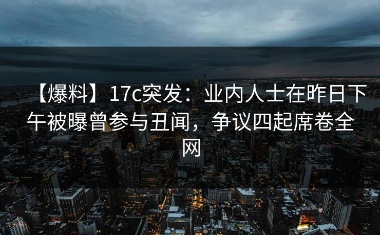【爆料】17c突发：业内人士在昨日下午被曝曾参与丑闻，争议四起席卷全网
