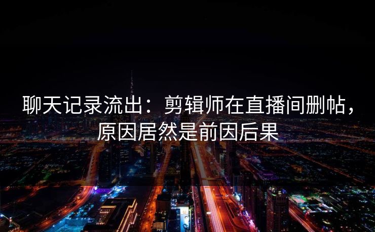 聊天记录流出：剪辑师在直播间删帖，原因居然是前因后果