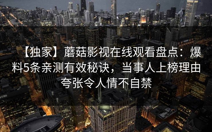 【独家】蘑菇影视在线观看盘点:爆料5条亲测有效秘诀,当事人上榜理由夸张令人情不自禁