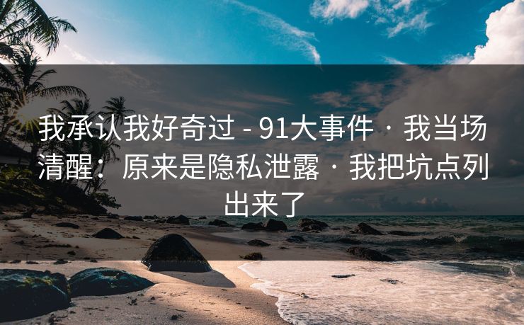 我承认我好奇过 - 91大事件 · 我当场清醒：原来是隐私泄露 · 我把坑点列出来了