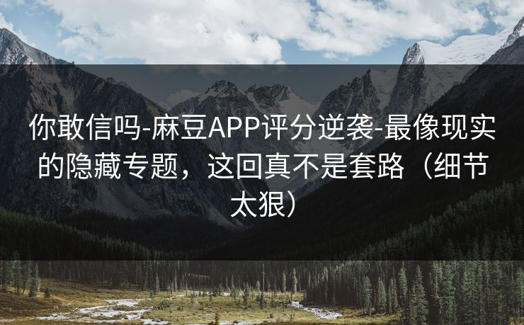 你敢信吗-麻豆APP评分逆袭-最像现实的隐藏专题，这回真不是套路（细节太狠）