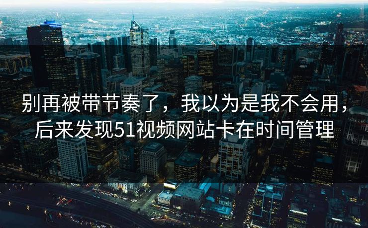 别再被带节奏了，我以为是我不会用，后来发现51视频网站卡在时间管理