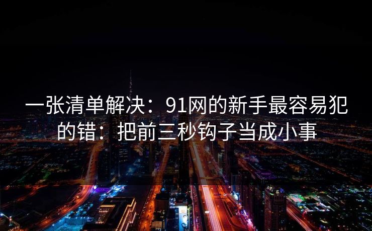 一张清单解决：91网的新手最容易犯的错：把前三秒钩子当成小事