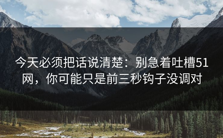 今天必须把话说清楚：别急着吐槽51网，你可能只是前三秒钩子没调对