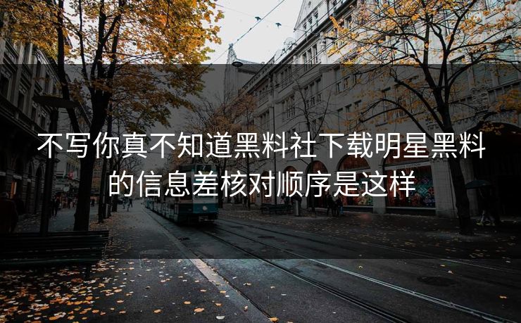 不写你真不知道黑料社下载明星黑料的信息差核对顺序是这样