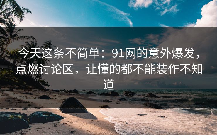 今天这条不简单：91网的意外爆发，点燃讨论区，让懂的都不能装作不知道
