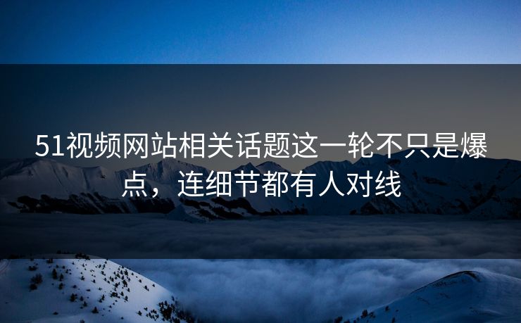 51视频网站相关话题这一轮不只是爆点，连细节都有人对线