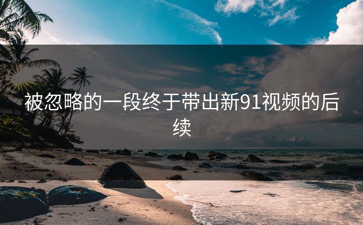 被忽略的一段终于带出新91视频的后续