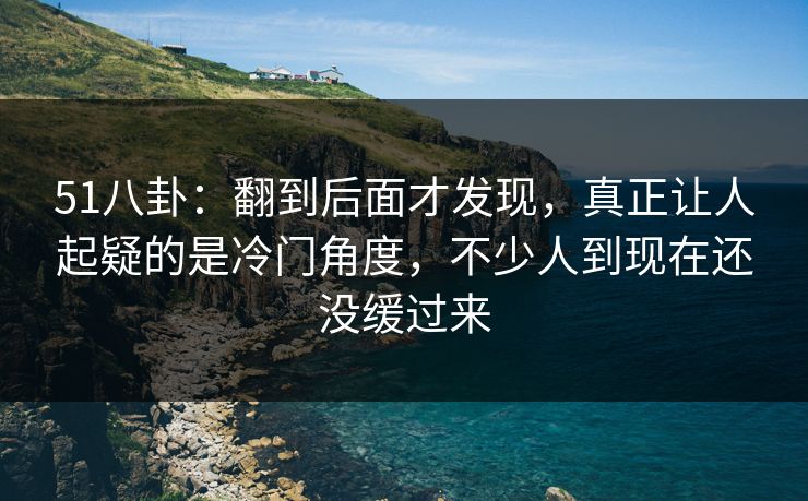 51八卦：翻到后面才发现，真正让人起疑的是冷门角度，不少人到现在还没缓过来
