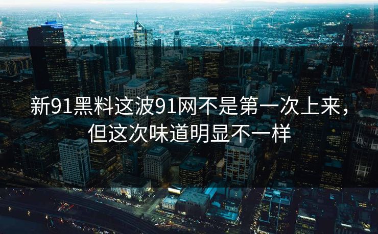新91黑料这波91网不是第一次上来，但这次味道明显不一样