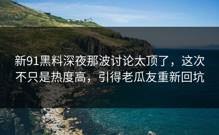 新91黑料深夜那波讨论太顶了，这次不只是热度高，引得老瓜友重新回坑