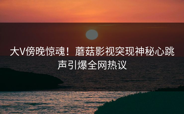 大V傍晚惊魂！蘑菇影视突现神秘心跳声引爆全网热议