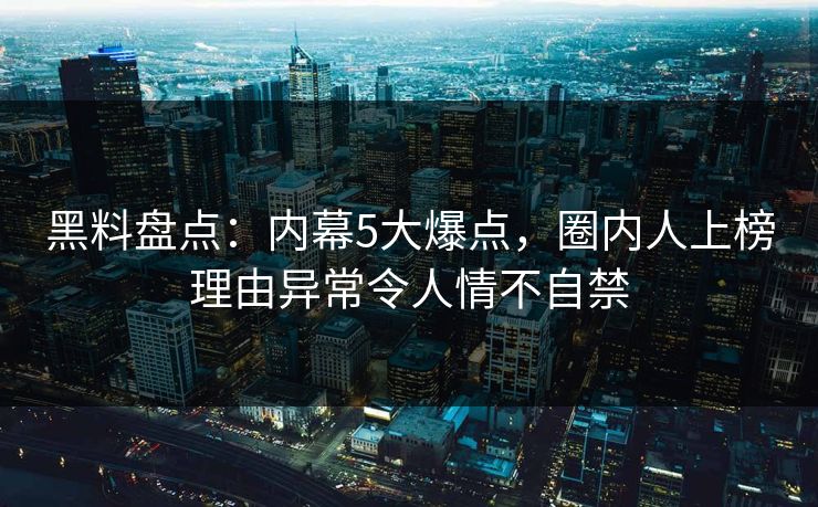 黑料盘点：内幕5大爆点，圈内人上榜理由异常令人情不自禁
